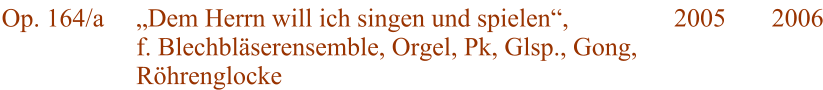 Op. 164/a  „Dem Herrn will ich singen und spielen“, f. Blechbläserensemble, Orgel, Pk, Glsp., Gong, Röhrenglocke 2005 2006