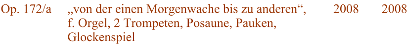 Op. 172/a von der einen Morgenwache bis zu anderen, f. Orgel, 2 Trompeten, Posaune, Pauken, Glockenspiel 2008 2008