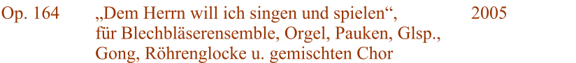 Op. 164 Dem Herrn will ich singen und spielen, fr Blechblserensemble, Orgel, Pauken, Glsp., Gong, Rhrenglocke u. gemischten Chor 2005