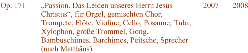 Op. 171 Passion. Das Leiden unseres Herrn Jesus Christus, fr Orgel, gemischten Chor, Trompete, Flte, Violine, Cello, Posaune, Tuba, Xylophon, groe Trommel, Gong, Bambuschimes, Barchimes, Peitsche, Sprecher (nach Matthus) 2007 2008