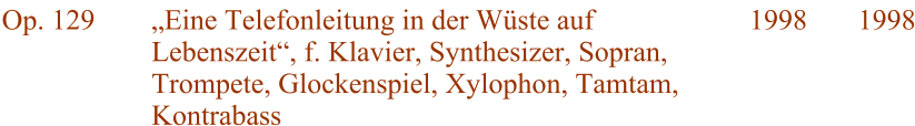 Op. 129 „Eine Telefonleitung in der Wüste auf Lebenszeit“, f. Klavier, Synthesizer, Sopran, Trompete, Glockenspiel, Xylophon, Tamtam, Kontrabass 1998 1998