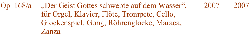 Op. 168/a Der Geist Gottes schwebte auf dem Wasser, fr Orgel, Klavier, Flte, Trompete, Cello, Glockenspiel, Gong, Rhrenglocke, Maraca, Zanza 2007 2007